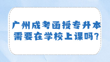 广州成考函授专升本需要在学校上课吗